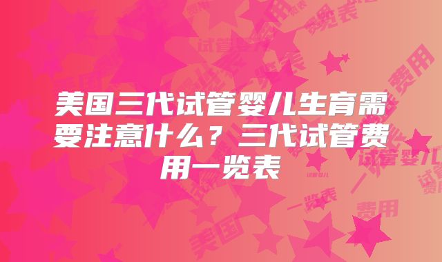 美国三代试管婴儿生育需要注意什么?三代试管费用一览表
