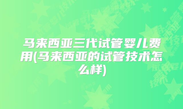 马来西亚三代试管婴儿费用(马来西亚的试管技术怎么样)