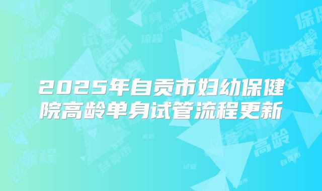 2025年自贡市妇幼保健院高龄单身试管流程更新