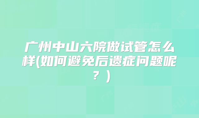 广州中山六院做试管怎么样(如何避免后遗症问题呢?)