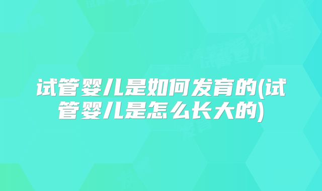 试管婴儿是如何发育的(试管婴儿是怎么长大的)