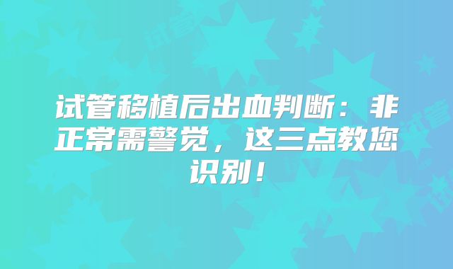 试管移植后出血判断：非正常需警觉，这三点教您识别！