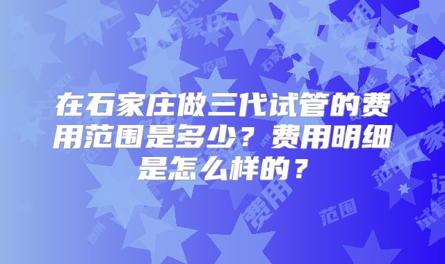 在石家庄做三代试管的费用范围是多少？费用明细是怎么样的？