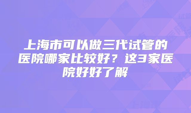 上海市可以做三代试管的医院哪家比较好？这3家医院好好了解