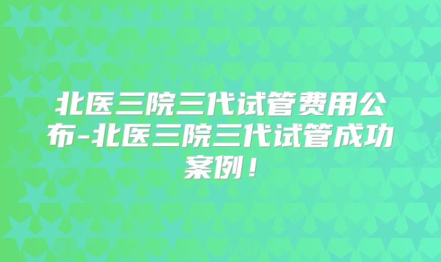 北医三院三代试管费用公布-北医三院三代试管成功案例！