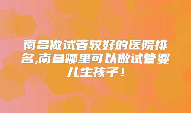 南昌做试管较好的医院排名,南昌哪里可以做试管婴儿生孩子！