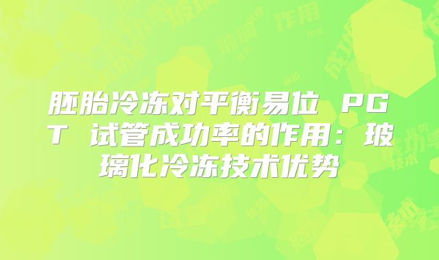胚胎冷冻对平衡易位 PGT 试管成功率的作用：玻璃化冷冻技术优势