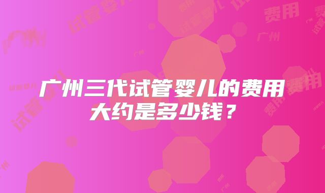 广州三代试管婴儿的费用大约是多少钱？