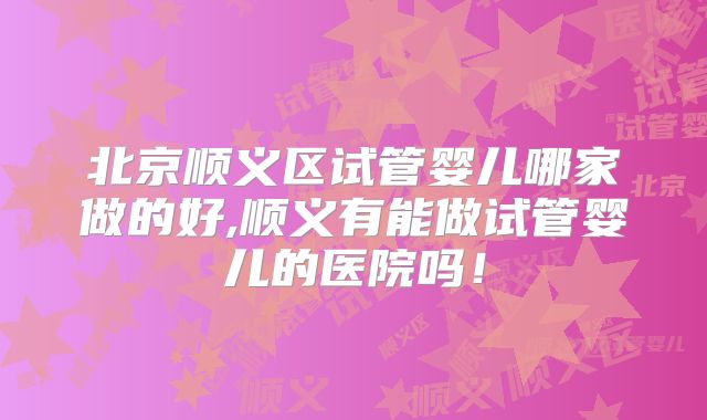 北京顺义区试管婴儿哪家做的好,顺义有能做试管婴儿的医院吗！