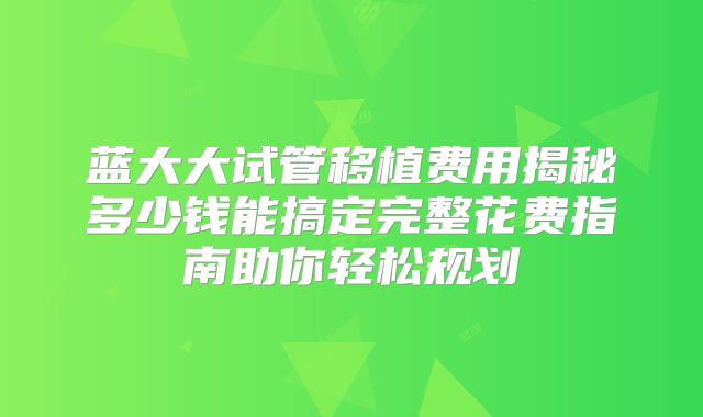 蓝大大试管移植费用揭秘多少钱能搞定完整花费指南助你轻松规划