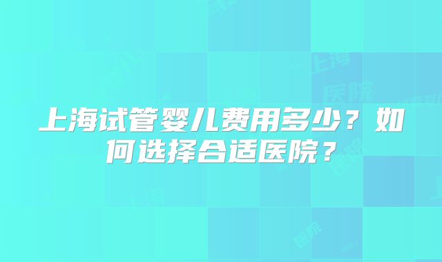 上海试管婴儿费用多少？如何选择合适医院？