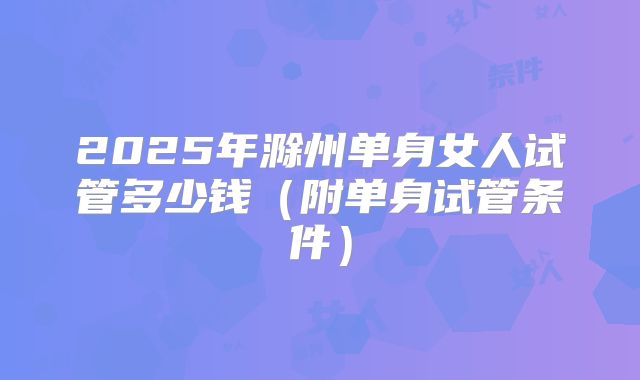 2025年滁州单身女人试管多少钱（附单身试管条件）