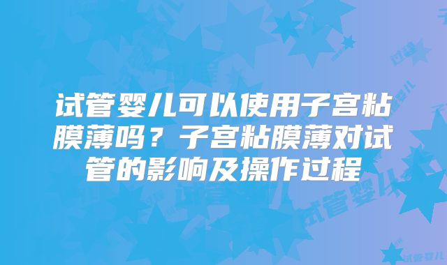 试管婴儿可以使用子宫粘膜薄吗？子宫粘膜薄对试管的影响及操作过程