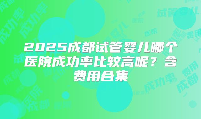 2025成都试管婴儿哪个医院成功率比较高呢？含费用合集