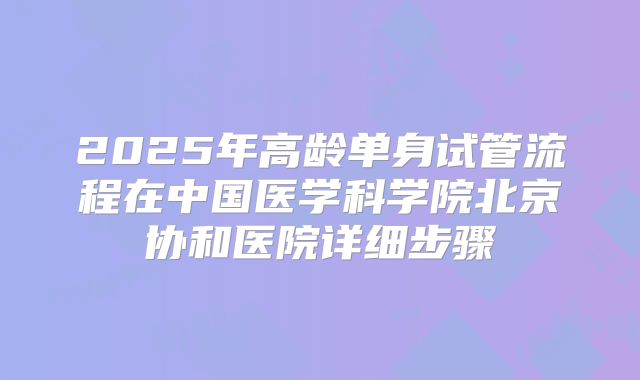 2025年高龄单身试管流程在中国医学科学院北京协和医院详细步骤