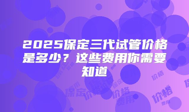 2025保定三代试管价格是多少？这些费用你需要知道