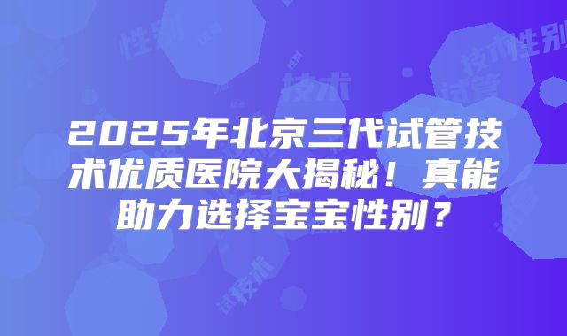 2025年北京三代试管技术优质医院大揭秘!真能助力选择宝宝性别?