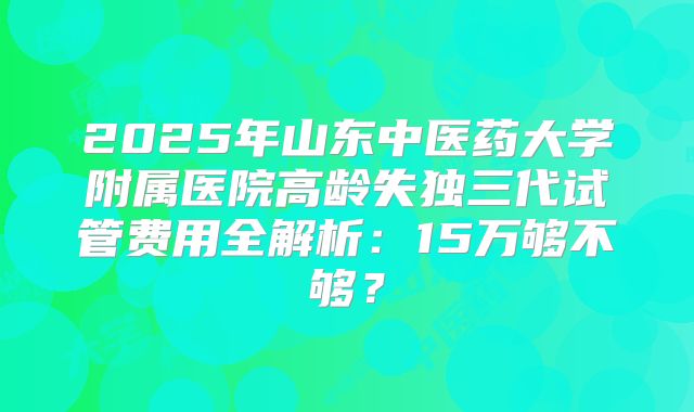 2025年山东中医药大学附属医院高龄失独三代试管费用全解析：15万够不够？