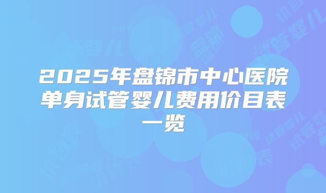 2025年盘锦市中心医院单身试管婴儿费用价目表一览