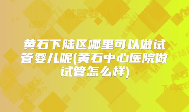 黄石下陆区哪里可以做试管婴儿呢(黄石中心医院做试管怎么样)