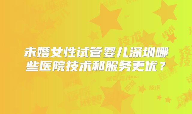 未婚女性试管婴儿深圳哪些医院技术和服务更优？
