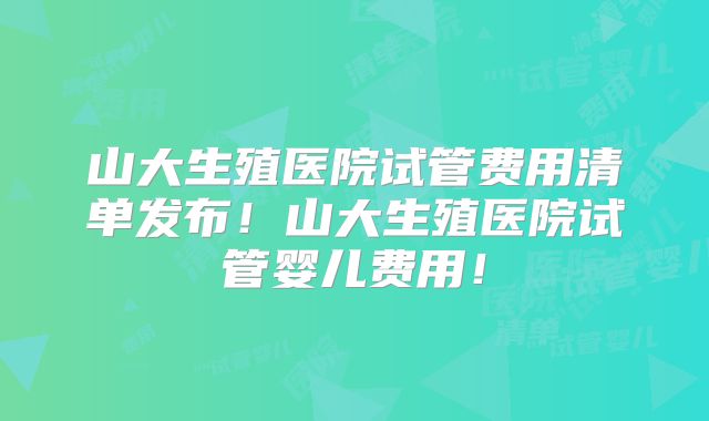 山大生殖医院试管费用清单发布！山大生殖医院试管婴儿费用！