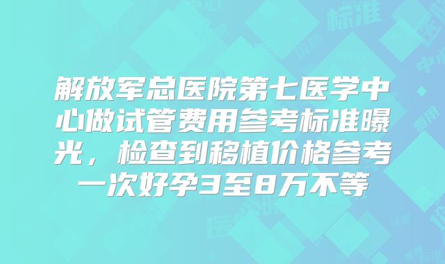 解放军总医院第七医学中心做试管费用参考标准曝光，检查到移植价格参考一次好孕3至8万不等