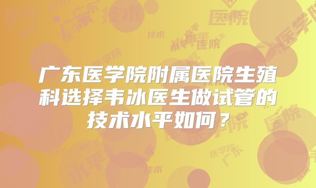 广东医学院附属医院生殖科选择韦冰医生做试管的技术水平如何？