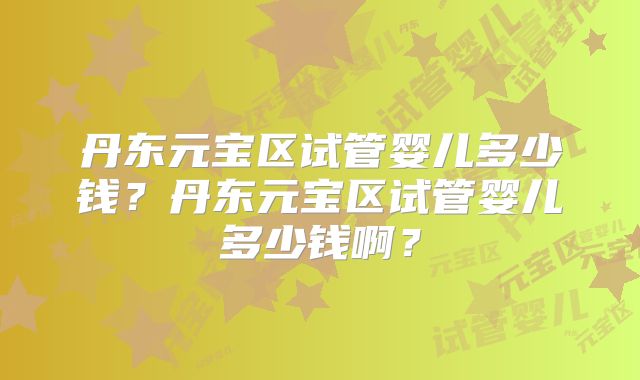 丹东元宝区试管婴儿多少钱？丹东元宝区试管婴儿多少钱啊？