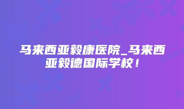 马来西亚毅康医院_马来西亚毅德国际学校!