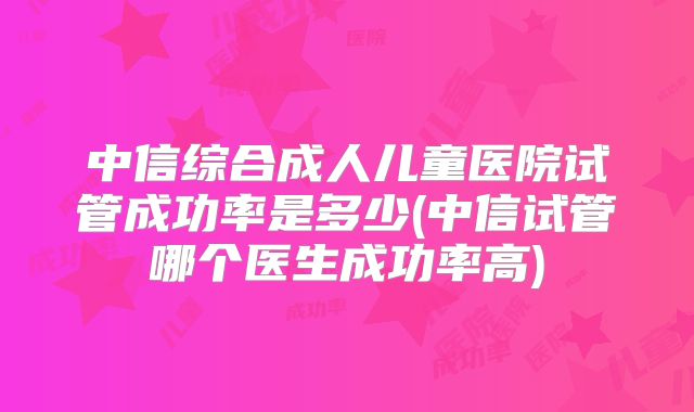 中信综合成人儿童医院试管成功率是多少(中信试管哪个医生成功率高)
