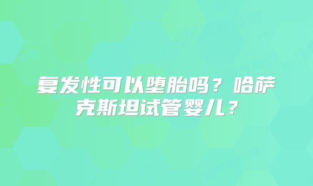 复发性可以堕胎吗？哈萨克斯坦试管婴儿？