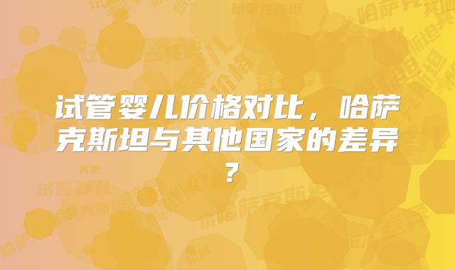 试管婴儿价格对比，哈萨克斯坦与其他国家的差异？