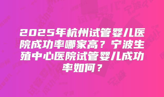 2025年杭州试管婴儿医院成功率哪家高？宁波生殖中心医院试管婴儿成功率如何？