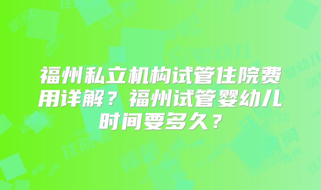 福州私立机构试管住院费用详解？福州试管婴幼儿时间要多久？