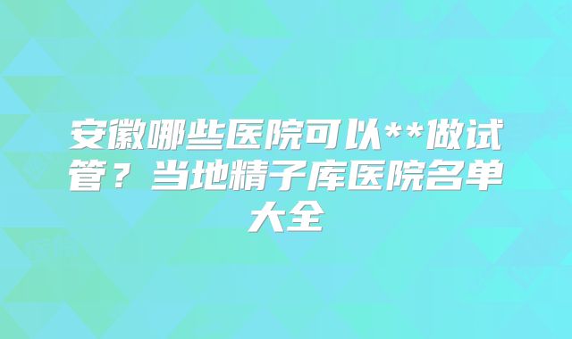 安徽哪些医院可以**做试管？当地精子库医院名单大全