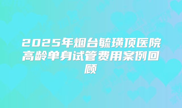 2025年烟台毓璜顶医院高龄单身试管费用案例回顾