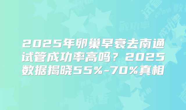 2025年卵巢早衰去南通试管成功率高吗?2025数据揭晓55%-70%真相