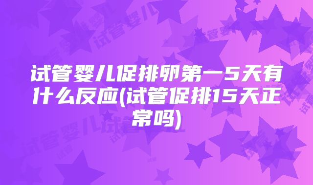 试管婴儿促排卵第一5天有什么反应(试管促排15天正常吗)