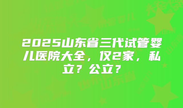 2025山东省三代试管婴儿医院大全，仅2家，私立？公立？