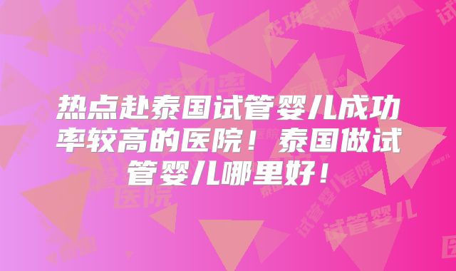 热点赴泰国试管婴儿成功率较高的医院！泰国做试管婴儿哪里好！