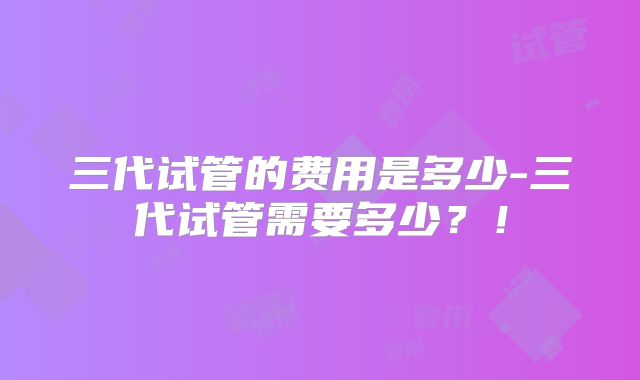三代试管的费用是多少-三代试管需要多少?!