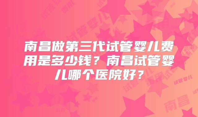 南昌做第三代试管婴儿费用是多少钱？南昌试管婴儿哪个医院好？