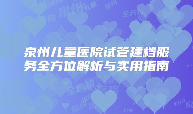 泉州儿童医院试管建档服务全方位解析与实用指南