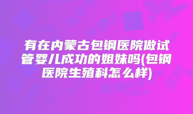 有在内蒙古包钢医院做试管婴儿成功的姐妹吗(包钢医院生殖科怎么样)