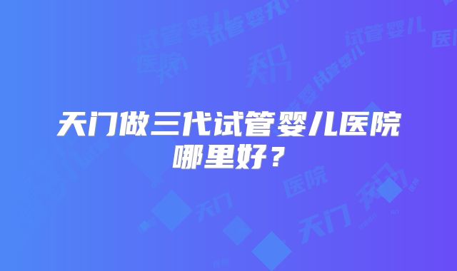 天门做三代试管婴儿医院哪里好？