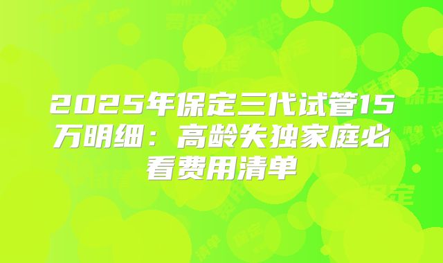 2025年保定三代试管15万明细：高龄失独家庭必看费用清单