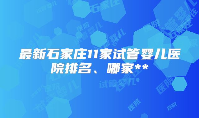 最新石家庄11家试管婴儿医院排名、哪家**