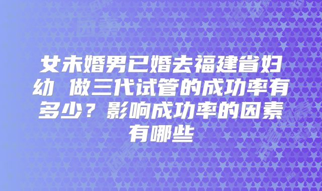 女未婚男已婚去福建省妇幼 做三代试管的成功率有多少？影响成功率的因素有哪些