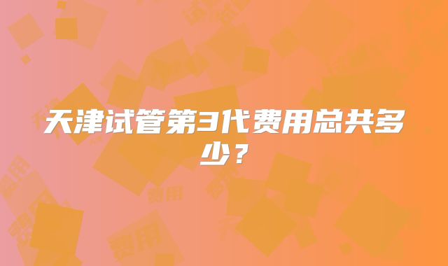 天津试管第3代费用总共多少?
